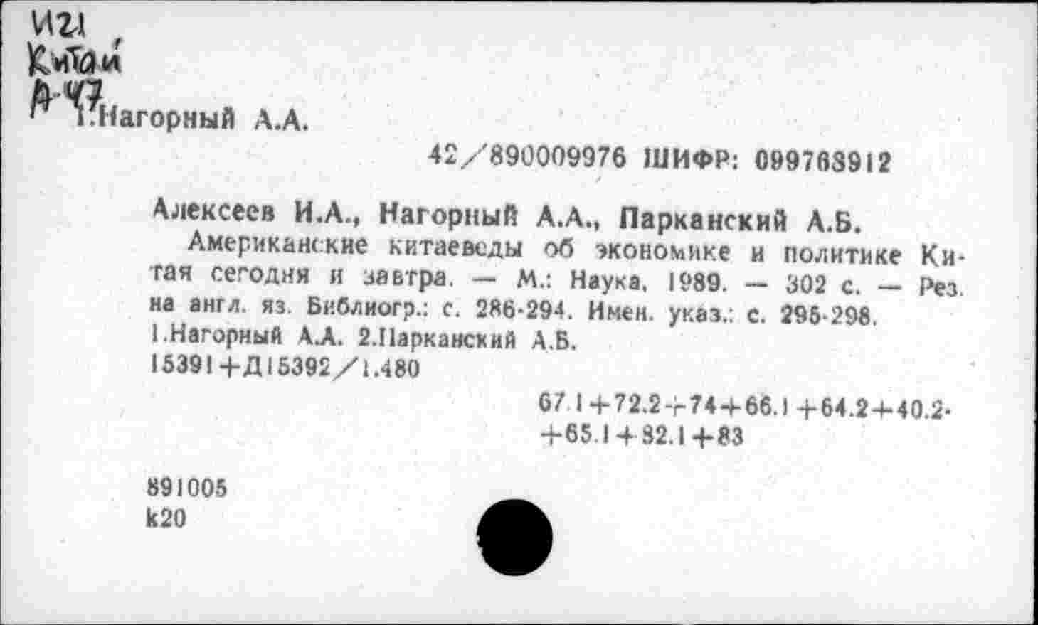 ﻿ии
К.иМи
иНагормый А.А.
42/890009976 ШИФР: 099768912
Алексеев И.А., Нагорный А.А., Парканский А.Б.
Американские китаеведы об экономике и политике Китая сегодня и завтра. - м.: Наука, 1989. - 302 с. - Рез на англ. яз. Библиогр.: с. 286-294. Имен, указ.: с. 295-298 1.Нагорный АЛ. г.Паркансхий А.Б.
15391 +Д15392/1.480
67 I + 72.2+74+66.)+54.2+40.2-
+65.1482.1+83
891005 к20